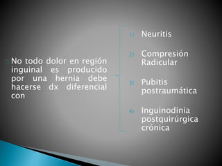 No todo dolor en región 
inguinal es producido 
por una hernia debe 
hacerse dx diferencial 
con 
1) Neuritis 
2) Compresión 
Radicular 
3) Pubitis 
postraumática 
4) Inguinodinia 
postquirúrgica 
crónica 
 