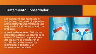 Tratamiento Conservador
• Los pacientes que optan por el
tratamiento no quirúrgico pueden
ocasionalmente experimentar una
mejora de los síntomas usando un
braguero.
• Aproximadamente un 30% de los
pacientes obtiene un control de la
hernia. Entre las complicaciones
del braguero se encuentran la
atrofia testicular, la neuritis
ilioinguinal o femoral y la
incarceración hemiaria.
 