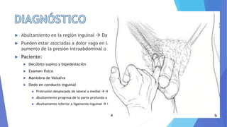  Abultamiento en la región inguinal  Dato diagnóstico principal
 Pueden estar asociadas a dolor vago en la región inguinal, el cual se exacerba con
aumento de la presión intraabdominal o actividad física.
 Paciente:
 Decúbito supino y bipedestación
 Examen físico
 Maniobra de Valsalva
 Dedo en conducto inguinal
 Protrusión desplazada de lateral a medial  H. indirecta
 Abultamiento progresa de la parte profunda a superficial a través de suelo inguinal  H. directa
 Abultamiento inferior a ligamento inguinal  H. femoral
 