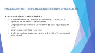  Reparación preperitoneal o posterior
 Se intenta contener los contenidos abdominales en la cavidad, no la
reparación del defecto de la pared posterior.
 Complicaciones que involucren los contenidos del canal inguinal resultan
raras.
 Útil en hernias femorales o recurrentes
 Se efectúa mediante una incisión transversa de la piel, a 2 cm encima del
anillo inguinal.
 