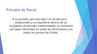 Principio de Pascal
 La presión ejercida sobre un fluido poco
compresible y en equilibrio dentro de un
recipiente de paredes indeformables se transmite
con igual intensidad en todas las direcciones y en
todos los puntos del fluido.
 