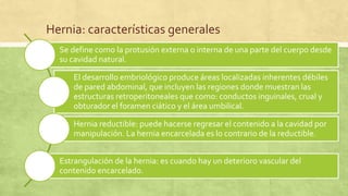 Hernia: características generales
Se define como la protusión externa o interna de una parte del cuerpo desde
su cavidad natural.
El desarrollo embriológico produce áreas localizadas inherentes débiles
de pared abdominal, que incluyen las regiones donde muestran las
estructuras retroperitoneales que como: conductos inguinales, crual y
obturador el foramen ciático y el área umbilical.
Hernia reductible: puede hacerse regresar el contenido a la cavidad por
manipulación. La hernia encarcelada es lo contrario de la reductible.
Estrangulación de la hernia: es cuando hay un deterioro vascular del
contenido encarcelado.
 