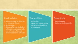 Cuadro clínico
• Asintomáticas. Se detectan
en el examen físico.
• Sintomática:
Bultoma,Parestesia, Dolor:
habitualmente relacionado
con esfuerzos. Pesadez:
relacionado con el esfuerzo.
Examen físico
• Inspección
• Palpación: valoración de
que si son reductibles e
irreductibles.
Tratamiento
• La cirugía es el
tratamiento de elección
 