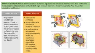 TRATAMIENTO QUIRÚRGICO.- La reparación de las hernias inguinales está basada en la restauración de la continuidad
musculoaponeurótica de la capa profunda de la ingle (músculo transverso-fascia transversalis). Para ello, se han
ideadodiversas técnicas:
 