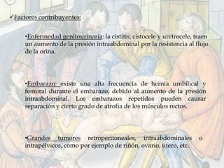 •Enfermedad genitourinaria: la cistitis, cistocele y uretrocele, traen
un aumento de la presión intraabdominal por la resistencia al flujo
de la orina.
Factores contribuyentes:
•Embarazo: existe una alta frecuencia de hernia umbilical y
femoral durante el embarazo, debido al aumento de la presión
intraabdominal. Los embarazos repetidos pueden causar
separación y cierto grado de atrofia de los músculos rectos.
•Grandes tumores retroperitoneales, intraabdominales o
intrapélvicos, como por ejemplo de riñón, ovario, útero, etc.
 