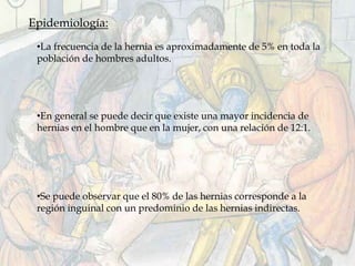 Epidemiología:
•La frecuencia de la hernia es aproximadamente de 5% en toda la
población de hombres adultos.
•En general se puede decir que existe una mayor incidencia de
hernias en el hombre que en la mujer, con una relación de 12:1.
•Se puede observar que el 80% de las hernias corresponde a la
región inguinal con un predominio de las hernias indirectas.
 