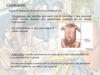 Clasificación:
Según el momento de aparición se clasifican en:
•Congénitas: son aquellas que nacen con el individuo o que aparecen
cierto tiempo después por persistencia anormal de un estado
embrionario.
En estas hernias, el saco preexiste a la
salida visceral.
•Adquiridas: cuando aparecen en el curso de la vida como resultado de
una debilidad de la pared.
En este caso el saco se forma por la propulsión progresiva del peritoneo
parietal a través de un orificio de la pared.
 
