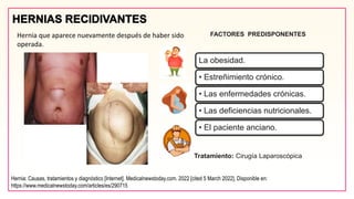 FACTORES PREDISPONENTES
Hernia que aparece nuevamente después de haber sido
operada.
La obesidad.
• Estreñimiento crónico.
• Las enfermedades crónicas.
• Las deficiencias nutricionales.
• El paciente anciano.
Tratamiento: Cirugía Laparoscópica
Hernia: Causas, tratamientos y diagnóstico [Internet]. Medicalnewstoday.com. 2022 [cited 5 March 2022]. Disponible en:
https://www.medicalnewstoday.com/articles/es/290715
 