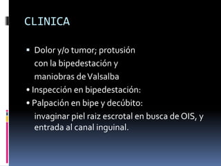 CLINICA
 Dolor y/o tumor; protusión
con la bipedestación y
maniobras deValsalba
• Inspección en bipedestación:
• Palpación en bipe y decúbito:
invaginar piel raiz escrotal en busca de OIS, y
entrada al canal inguinal.
 