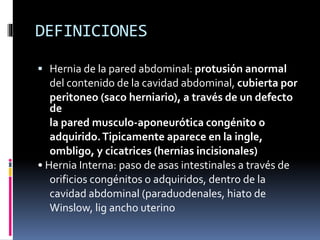 DEFINICIONES
 Hernia de la pared abdominal: protusión anormal
del contenido de la cavidad abdominal, cubierta por
peritoneo (saco herniario), a través de un defecto
de
la pared musculo-aponeurótica congénito o
adquirido.Tipicamente aparece en la ingle,
ombligo, y cicatrices (hernias incisionales)
• Hernia Interna: paso de asas intestinales a través de
orificios congénitos o adquiridos, dentro de la
cavidad abdominal (paraduodenales, hiato de
Winslow, lig ancho uterino
 