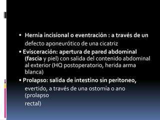  Hernia incisional o eventración : a través de un
defecto aponeurótico de una cicatriz
• Evisceración: apertura de pared abdominal
(fascia y piel) con salida del contenido abdominal
al exterior (HQ postoperatorio, herida arma
blanca)
• Prolapso: salida de intestino sin peritoneo,
evertido, a través de una ostomía o ano
(prolapso
rectal)
 