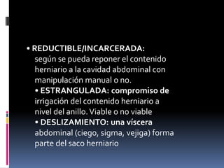 • REDUCTIBLE/INCARCERADA:
según se pueda reponer el contenido
herniario a la cavidad abdominal con
manipulación manual o no.
• ESTRANGULADA: compromiso de
irrigación del contenido herniario a
nivel del anillo.Viable o no viable
• DESLIZAMIENTO: una víscera
abdominal (ciego, sigma, vejiga) forma
parte del saco herniario
 
