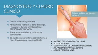 DIAGNOSTICO Y CUADRO
CLINICO
 Dolor o malestar inguinal leve
 Abultamiento visible en la zona de la ingle,
 pararse , durante actividades físicas ,
MANIOBRA DE VALSALVA
 Puede estar asociada con un hidrocele
comunicante
 Se puede observar eritema sobre la hernia si
hay estrangulación y muerte del tejido.
• HIPEREXTENSIÓN DE LA COLUMNA
• POSICIÓN DE PIE
• CONTRACCIÓN DE LA PRENSAABDOMINAL
• PALPACIÓN DURANTE EL LLANTO
• HACER TOSER AL NIÑO.
frote de seda de las paredes
del saco
 