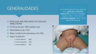 GENERALIDADES
 PATOLOGIA MAS FRECUENTE EN CONSULTA
AMBULATORIA
 10-20 hernias por 1.000 nacidos vivos
 Niños/Niñas es de 4-10:1
 Mayor incidencia en prematuros (16-25%)
 Según localización:
 Hernia derecha 60%
 Hernia Izquierda 30%
 Hernia bilateral 10%
Se entiende por hernia inguinal
a la salida del contenido
abdominal (intestino, epiplón,
ovario, útero, etc.) por el
conducto inguinal, fuera de la
pared abdominal
 