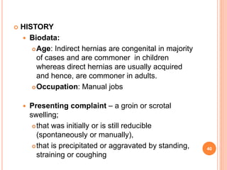  HISTORY
 Biodata:
Age: Indirect hernias are congenital in majority
of cases and are commoner in children
whereas direc...