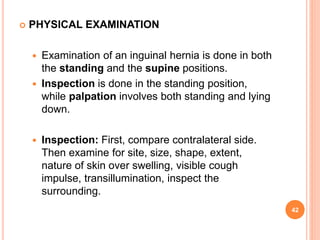  PHYSICAL EXAMINATION
 Examination of an inguinal hernia is done in both
the standing and the supine positions.
 Inspec...