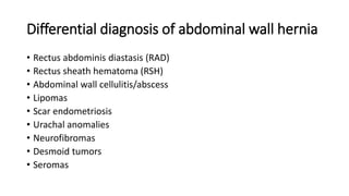 Differential diagnosis of abdominal wall hernia
• Rectus abdominis diastasis (RAD)
• Rectus sheath hematoma (RSH)
• Abdominal wall cellulitis/abscess
• Lipomas
• Scar endometriosis
• Urachal anomalies
• Neurofibromas
• Desmoid tumors
• Seromas
 