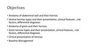 Objectives
• Anatomy of abdominal wall and their hernias
• Ventral hernias types and their presentation ,clinical features , risk
factors, differential diagnosis
• Anatomy of groin and their hernias
• Groin hernias types and their presentation ,clinical features , risk
factors, differential diagnosis
• Clinical presentation of hernias
• Baseline Management
 
