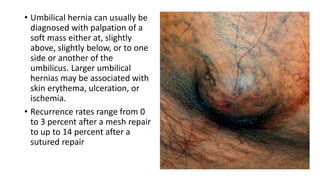 • Umbilical hernia can usually be
diagnosed with palpation of a
soft mass either at, slightly
above, slightly below, or to one
side or another of the
umbilicus. Larger umbilical
hernias may be associated with
skin erythema, ulceration, or
ischemia.
• Recurrence rates range from 0
to 3 percent after a mesh repair
to up to 14 percent after a
sutured repair
 