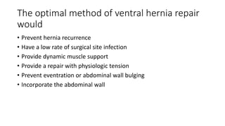 The optimal method of ventral hernia repair
would
• Prevent hernia recurrence
• Have a low rate of surgical site infection
• Provide dynamic muscle support
• Provide a repair with physiologic tension
• Prevent eventration or abdominal wall bulging
• Incorporate the abdominal wall
 