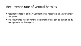 Recurrence rate of ventral hernias
• Recurrence rate of primary ventral hernia repair is 5 to 10 percent at
two years.
• The recurrence rate of ventral incisional hernias can be as high as 25
to 43 percent at three years.
 