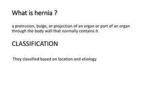 What is hernia ?
a protrusion, bulge, or projection of an organ or part of an organ
through the body wall that normally contains it
CLASSIFICATION
They classified based on location and etiology
 