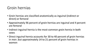 Groin hernias
• Groin hernias are classified anatomically as inguinal (indirect or
direct) or femoral
• Approximately 96 percent of groin hernias are inguinal and 4 percent
are femoral
• Indirect inguinal hernia is the most common groin hernia in both
sexes
• Direct inguinal hernia accounts for 30 to 40 percent of groin hernias
in men .but approximately 14 to 21 percent of groin hernias in
women
 