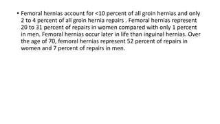 • Femoral hernias account for <10 percent of all groin hernias and only
2 to 4 percent of all groin hernia repairs . Femoral hernias represent
20 to 31 percent of repairs in women compared with only 1 percent
in men. Femoral hernias occur later in life than inguinal hernias. Over
the age of 70, femoral hernias represent 52 percent of repairs in
women and 7 percent of repairs in men.
 