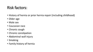 Risk factors:
• History of hernia or prior hernia repair (including childhood)
• Older age
• Male sex
• Caucasian race
• Chronic cough
• Chronic constipation
• Abdominal wall injury
• Smoking
• Family history of hernia
 
