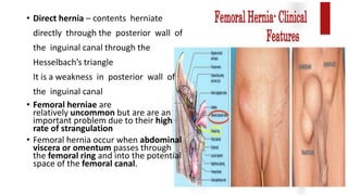 • Direct hernia – contents herniate
directly through the posterior wall of
the inguinal canal through the
Hesselbach’s triangle
It is a weakness in posterior wall of
the inguinal canal
• Femoral herniae are
relatively uncommon but are are an
important problem due to their high
rate of strangulation
• Femoral hernia occur when abdominal
viscera or omentum passes through
the femoral ring and into the potential
space of the femoral canal.
 