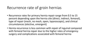 Recurrence rate of groin hernias
• Recurrence rates for primary hernia repair range from 0.5 to 15
percent depending upon the hernia site (direct, indirect, femoral),
type of repair (mesh, no mesh, open, laparoscopic), and clinical
circumstances (elective, emergent)
• Hernia recurrence is less common with repair of inguinal compared
with femoral hernia repair due to the higher rates of emergency
surgery and complications associated with femoral hernia
 