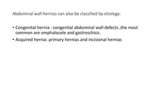 Abdominal wall hernias can also be classified by etiology:
• Congenital hernia : congenital abdominal wall defects ,the most
common are omphalocele and gastroschisis.
• Acquired hernia: primary hernias and incisional hernias
 