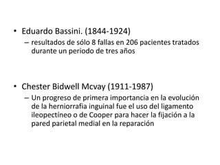 • Eduardo Bassini. (1844-1924)
– resultados de sólo 8 fallas en 206 pacientes tratados
durante un periodo de tres años
• Chester Bidwell Mcvay (1911-1987)
– Un progreso de primera importancia en la evolución
de la herniorrafia inguinal fue el uso del ligamento
ileopectíneo o de Cooper para hacer la fijación a la
pared parietal medial en la reparación
 
