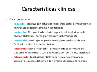 Características clínicas
• Por su presentación:
– Reductible: Protruye con esfuerzos físicos (maniobras de Valsalva) y se
reintroduce espontáneamente y con facilidad
– Irreductible: El contenido herniario no puede reintroducirse en la
cavidad abdominal (por su gran volumen, adherencias, etc)
– Incoercible: Aquella que se puede reducir, pero vuelve a salir con
facilidad por el orificio de herniación.
– Incarcerada: Hernia irreductible; generalmente se acompaña de
trastorno funcional de su contenido (alteración del transito intestinal)
– Estrangulada: Aquella irreductible en la que existe compromiso
vascular e isquemia del contenido herniario con riesgo de necrosis.
 