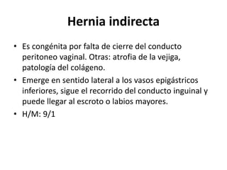 Hernia indirecta
• Es congénita por falta de cierre del conducto
peritoneo vaginal. Otras: atrofia de la vejiga,
patología del colágeno.
• Emerge en sentido lateral a los vasos epigástricos
inferiores, sigue el recorrido del conducto inguinal y
puede llegar al escroto o labios mayores.
• H/M: 9/1
 