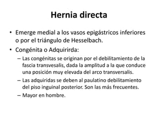 Hernia directa
• Emerge medial a los vasos epigástricos inferiores
o por el triángulo de Hesselbach.
• Congénita o Adquirirda:
– Las congénitas se originan por el debilitamiento de la
fascia transvesalis, dada la amplitud a la que conduce
una posición muy elevada del arco transversalis.
– Las adquiridas se deben al paulatino debilitamiento
del piso inguinal posterior. Son las más frecuentes.
– Mayor en hombre.
 