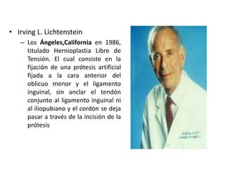 • Irving L. Lichtenstein
– Los Ángeles,California en 1986,
titulado Hernioplastia Libre de
Tensión. El cual consiste en la
fijación de una prótesis artificial
fijada a la cara anterior del
oblicuo menor y el ligamento
inguinal, sin anclar el tendón
conjunto al ligamento inguinal ni
al iliopubiano y el cordón se deja
pasar a través de la incisión de la
prótesis
 
