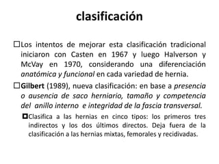clasificación
Los intentos de mejorar esta clasificación tradicional
iniciaron con Casten en 1967 y luego Halverson y
McVay en 1970, considerando una diferenciación
anatómica y funcional en cada variedad de hernia.
Gilbert (1989), nueva clasificación: en base a presencia
o ausencia de saco herniario, tamaño y competencia
del anillo interno e integridad de la fascia transversal.
Clasifica a las hernias en cinco tipos: los primeros tres
indirectos y los dos últimos directos. Deja fuera de la
clasificación a las hernias mixtas, femorales y recidivadas.
 
