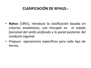 CLASIFICACIÓN DE NYHUS.-
• Nyhus (1991), introduce la clasificación basada en
criterios anatómicos, con hincapié en el estado
funcional del anillo profundo y la pared posterior del
conducto inguinal.
• Propuso operaciones específicas para cada tipo de
hernia.
 