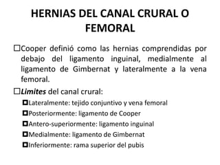 HERNIAS DEL CANAL CRURAL O
FEMORAL
Cooper definió como las hernias comprendidas por
debajo del ligamento inguinal, medialmente al
ligamento de Gimbernat y lateralmente a la vena
femoral.
Limites del canal crural:
Lateralmente: tejido conjuntivo y vena femoral
Posteriormente: ligamento de Cooper
Antero-superiormente: ligamento inguinal
Medialmente: ligamento de Gimbernat
Inferiormente: rama superior del pubis
 