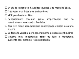  En 5% de la población. Adultos jóvenes y de mediana edad.
 Tres veces más frecuente en hombres
 Múltiples hasta en 20%
 Generalmente contiene grasa preperitoneal que ha
penetrado en los espacios fasciales.
 Rara vez tiene saco herniario conteniendo epiplon o alguna
víscera
 De tamaño variable pero generalmente de pocos centímetros
 Síntoma más importante: dolor de leve a moderado,
aumenta con ejercicio, tos o palpación.
 