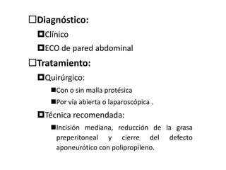 Diagnóstico:
Clínico
ECO de pared abdominal
Tratamiento:
Quirúrgico:
Con o sin malla protésica
Por vía abierta o laparoscópica .
Técnica recomendada:
Incisión mediana, reducción de la grasa
preperitoneal y cierre del defecto
aponeurótico con polipropileno.
 