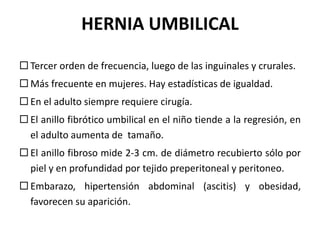 HERNIA UMBILICAL
 Tercer orden de frecuencia, luego de las inguinales y crurales.
 Más frecuente en mujeres. Hay estadísticas de igualdad.
 En el adulto siempre requiere cirugía.
 El anillo fibrótico umbilical en el niño tiende a la regresión, en
el adulto aumenta de tamaño.
 El anillo fibroso mide 2-3 cm. de diámetro recubierto sólo por
piel y en profundidad por tejido preperitoneal y peritoneo.
 Embarazo, hipertensión abdominal (ascitis) y obesidad,
favorecen su aparición.
 
