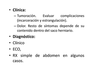 • Clínica:
– Tumoración. Evaluar complicaciones
(incarceración y estrangulación).
– Dolor. Resto de síntomas depende de su
contenido dentro del saco herniario.
• Diagnóstico:
• Clínico
• ECO,
• RX simple de abdomen en algunos
casos.
 