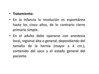 • Tratamiento:
• En la infancia la resolución es espontánea
hasta los cinco años, de lo contrario cierre
primario simple.
• En el adulto debe operarse con anestesia
local, regional alta o general, dependiendo del
tamaño de la hernia (mayor a 4 cm.),
contenido del saco y el estado general del
paciente.
 