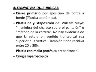 ALTERNATIVAS QUIRÚRGICAS:
– Cierre primario por aposición de borde a
borde (Técnica anatómica).
– Plastia de yuxtaposición de William Mayo:
“maniobra del chaleco sobre el pantalón” o
“método de la cartera”. No hay evidencia de
que la sutura en sentido transversal sea
superior a la vertical. También tiene recidiva
entre 20 a 30%.
– Plastia con malla protésica preperitoneal.
– Cirugía laparoscópica
 