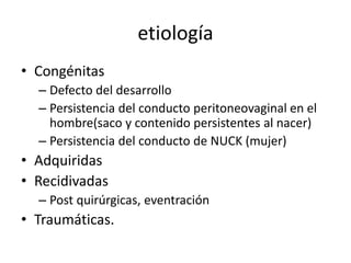 etiología
• Congénitas
– Defecto del desarrollo
– Persistencia del conducto peritoneovaginal en el
hombre(saco y contenido persistentes al nacer)
– Persistencia del conducto de NUCK (mujer)
• Adquiridas
• Recidivadas
– Post quirúrgicas, eventración
• Traumáticas.
 