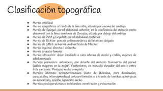 Clasificación topográfica
● Hernia umbilical
● Hernia epigástrica: a través de la línea alba, situada por encima del ombligo
● Hernia de Spiegel: pared abdominal anterior, en la confluencia del músculo recto
abdominal con la línea semilunar de Douglas, situada por debajo del ombligo
● Hernia de Petit y Grynfelt: pared abdominal posterior
● Hernia de Richter: porción antimesentérica del intestino delgado
● Hernia de Littré: se hernia un divertículo de Meckel
● Hernia inguinal: directa o indirecta
● Hernia crural o femoral
● Hernia obturatriz: dolor irradiado a cara interna de muslo y rodilla, mujeres de
edad avanzada
● Hernias perineales: anteriores, por delante del músculo transverso del periné
(labios mayores en la mujer). Posteriores, en músculo elevador del ano o entre
éste y el coxis. Prolapso rectal completo
● Hernias internas: retroperitoneales (hiato de Winslow, para duodenales,
paracecales, intersigmoideas), anteperitoneales o a través de brechas quirúrgicas
en mesenterio, epiplón, ligamento ancho
● Hernias postoperatorias o incisionales: eventración y evisceración
 