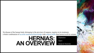 HERNIAS:
AN OVERVIEW
Definition
Types
Surgical Anatomy
No disease of the human body, belonging to the province of surgeon, requires in its treatment,
a better combination of accurate anatomical knowledge with surgical skills than hernia in all its variants
 