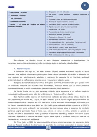 Hernias
Hernias. Generalidades Dr. Juan Hernandez Orduña
11
5) Peso corporal ( no influye)
6) Tabaquismo ( si influye)
7) Tos. ( no influye)
8) Prostatismo ( no influye)
9) Ascitis. ( Si influye por aumento de presión
hidrostática abdominal )
5) Preparación de la piel. (infección).
6) La incisión. ( pobre exposición reparación inadecuada y
recurrencia)
7) Cremaster. ( debe ser seccionado y extirpado)
8) Refuerzo de la pared posterior. ( siempre)
9) Recurrencia Medial; ( Reforzar en tubérculo púbico)
10) Tipo de reparación. ( individualizar reparación)
11) Orquiectomia. ( no influye)
12) Tubos de drenaje. ( solo disección amplia)
13) Movilización temprana. ( No influye)
14) Reparaciones bilaterales ( No influye)
15) Procedimientos combinados. ( no influye)
16) Hernias pasadas por alto. ( saco olvidado hernia recurrente)
17) Conducto femoral. ( debe ser examinado )
18) Saco herniario. ( disecar hasta anillo interno)
19) Anillo interno. ( Reconstrucción adecuada y adelgazar cordón)
20) Recurrencia tardía ( mala integridad de fascia transversalis)
21) Malla protética ( depende de tipo y coloca
Expondremos los distintos puntos de vista, hipótesis, experiencias e investigaciones de
numerosos autores, intentando seguir un orden cronológico dentro de las teorías más difundidas.
1. Teoría Congénita
A comienzos del siglo XX, en 1906, Russell, cirujano pediatra australiano, impulsó la teoría
«sacular» que abogaba a favor del origen congénito de las hernias de la ingle, rechazando la posibilidad de
que pudieran ser patológicamente adquiridas y aceptando la presencia de un divertículo peritoneal
preformado desde la era fetal, como condición previa y necesaria en todos los casos.
Respecto al desarrollo de la musculatura de la pared abdominal, Russell indicaba que: «puede existir
un divertículo peritoneal con músculos bien desarrollados, músculos débiles con un orificio peritoneal
totalmente obliterado, o ambos factores juntos o separados en una infinita gradación».
La hernia directa, sin un saco peritoneal evidente, sería secundaria a un defecto congénito
musculoaponeuróticofascial, sobre todo, del tendón conjunto y de su inserción en el pubis.
Esta hipótesis estaba apoyada en observaciones realizadas por otros autores antes y después de
ser presentada por Russell. Así, Cloquet, en 1817, afirmaba que el proceso vaginal excepcionalmente se
hallaba cerrado al nacer; Hughson, en 1925, halló en un 20% de autopsias, sacos indirectos en hombres que
no habían mostrado hernia en vida; Keith, en 1924, halló sacos explorando el lado opuesto en el 10-20%
de pacientes con hernia unilateral y se comentaban las observaciones sobre la existencia del conducto
peritoneo vaginal permeable hasta el teste, que, además de darse en niños, también se aprecia en
adultos, así como la asociación de hernia y ausencia de descenso testicular; y Read en 1979 indicó que la
alteración congénita en la inserción del tendón conjunto puede explicar la rara forma diverticular o sacular de
hernia directa y su tendencia a ser bilateral.
Sir Arthur Keith, en 1924, fue quien presentó las primeras objeciones serias a los argumentos de la
teoría de Russell, resaltando la observación de que todos los animales presentaban el proceso vaginal
 
